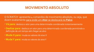 MOVIMENTO ABSOLUTO
O SCRATCH apresenta 4 comandos de movimento absoluto, ou seja, que
dizem exatamente para onde um Ator se deslocará no Palco
 Vá para: desloca o ator para uma determinada coordenada instantaneamente
 Deslize para: desloca um ator para uma determinada coordenada permitindo a
definição de um tempo até chegar ao alvo
 Mude X para: muda os valores do eixo X
 MudeY para: muda os valores do eixoY
 