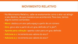 MOVIMENTO RELATIVO
 No Movimento Relativo, sabe-se exatamente como o ator vai atingir
o seu destino, de que maneira isso acontecerá. Para isso, temos
alguns outros comandos:
 Mova: desloca um ator pelo espaço a partir de um número
 Gire: gira o ator a partir de um grau definido (0° à 360°)
 Aponte para a direção: aponta o ator para um grau definido
 Adicione a x: incrementa aos valores do eixoY
 Adicione a y: incrementa aos valores do eixoY
 