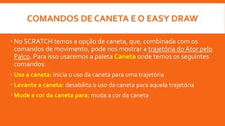COMANDOS DE CANETA E O EASY DRAW
 No SCRATCH temos a opção de caneta, que, combinada com os
comandos de movimento, pode nos mostrar a trajetória do Ator pelo
Palco. Para isso usaremos a paleta Caneta onde temos os seguintes
comandos:
 Use a caneta: inicia o uso da caneta para uma trajetória
 Levante a caneta: desabilita o uso da caneta para aquela trajetória
 Mude a cor da caneta para: muda a cor da caneta
 