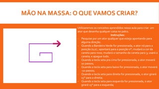 MÃO NA MASSA: O QUEVAMOS CRIAR?
Utilizaremos os conceitos aprendidos nessa aula para criar um
ator que desenha qualquer coisa no palco.
Instruções:
- Pesquise por um ator qualquer que esteja apontando para
alguma direção.
- Quando a BandeiraVerde for pressionada, o ator irá para a
posição (0,0) ; apontará para a posição 0°; mudará a cor da
caneta para roxo; mudará o tamanho da caneta para 3; usará a
caneta; e apague tudo.
- Quando a tecla seta pra cima for pressionada, o ator moverá
10 passos;
- Quando a tecla seta para baixo for pressionada, o ator moverá
-10 passos;
- Quando a tecla seta para direita for pressionada, o ator girará
15° para a direita;
- Quando a tecla seta para esquerda for pressionada, o ator
girará 15° para a esquerda;
 