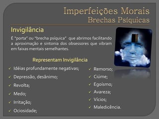 É “porta” ou “brecha psíquica” que abrimos facilitando
a aproximação e sintonia dos obsessores que vibram
em faixas mentais semelhantes.
 Idéias profundamente negativas;
 Depressão, desânimo;
 Revolta;
 Medo;
 Irritação;
 Ociosidade;
 Remorso;
 Ciúme;
 Egoísmo;
 Avareza;
 Vícios;
 Maledicência.
 
