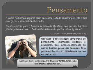 “Haverá no homem alguma coisa que escape a todo constrangimento e pela
qual goze ele de absoluta liberdade?
No pensamento goza o homem de ilimitada liberdade, pois que não há como
pôr-lhe peias (entraves) . Pode-se-lhe deter o vôo, porém, não aniquilá-lo.”
(O Livro dos Espíritos,Allan Kardec, questão 833.)
Obsessão é escravização temporária do
pensamento, imantando credores e
devedores, que inconscientemente ou
não se buscam pelas Leis Cármicas. Pelo
pensamento nós nos libertamos ou nos
escravizamos.
“Nem teus piores inimigos podem te causar tantos danos como
teus próprios pensamentos”.
Buda
 