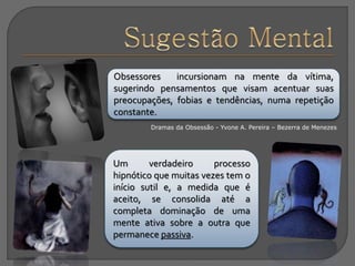 Obsessores incursionam na mente da vítima,
sugerindo pensamentos que visam acentuar suas
preocupações, fobias e tendências, numa repetição
constante.
Dramas da Obsessão - Yvone A. Pereira – Bezerra de Menezes
Um verdadeiro processo
hipnótico que muitas vezes tem o
início sutil e, a medida que é
aceito, se consolida até a
completa dominação de uma
mente ativa sobre a outra que
permanece passiva.
 