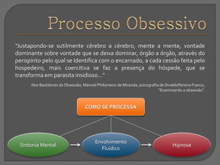 “Justapondo-se sutilmente cérebro a cérebro, mente a mente, vontade
dominante sobre vontade que se deixa dominar, órgão a órgão, através do
perispírito pelo qual se Identifica com o encarnado, a cada cessão feita pelo
hospedeiro, mais coercitiva se faz a presença do hóspede, que se
transforma em parasita insidioso...”
Nos Bastidores da Obsessão, Manoel Philomeno de Miranda, psicografia de DivaldoPereira Franco,
“Examinando a obsessão”.
COMO SE PROCESSA
Sintonia Mental
Envolvimento
Fluídico
Hipnose
 