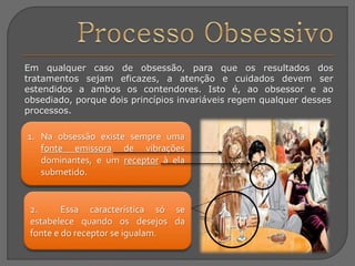 Em qualquer caso de obsessão, para que os resultados dos
tratamentos sejam eficazes, a atenção e cuidados devem ser
estendidos a ambos os contendores. Isto é, ao obsessor e ao
obsediado, porque dois princípios invariáveis regem qualquer desses
processos.
1. Na obsessão existe sempre uma
fonte emissora de vibrações
dominantes, e um receptor à ela
submetido.
2. Essa característica só se
estabelece quando os desejos da
fonte e do receptor se igualam.
 