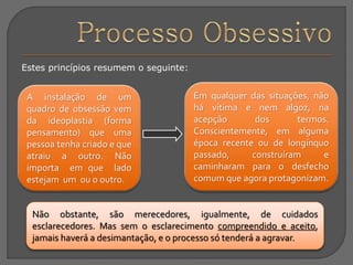 Estes princípios resumem o seguinte:
A instalação de um
quadro de obsessão vem
da ideoplastia (forma
pensamento) que uma
pessoa tenha criado e que
atraiu a outro. Não
importa em que lado
estejam um ou o outro.
Não obstante, são merecedores, igualmente, de cuidados
esclarecedores. Mas sem o esclarecimento compreendido e aceito,
jamais haverá a desimantação, e o processo só tenderá a agravar.
Em qualquer das situações, não
há vítima e nem algoz, na
acepção dos termos.
Conscientemente, em alguma
época recente ou de longínquo
passado, construíram e
caminharam para o desfecho
comum que agora protagonizam.
 