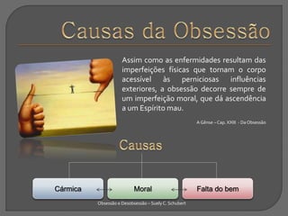 Assim como as enfermidades resultam das
imperfeições físicas que tornam o corpo
acessível às perniciosas influências
exteriores, a obsessão decorre sempre de
um imperfeição moral, que dá ascendência
a um Espírito mau.
A Gênse – Cap. XXIII - DaObsessão
Obsessão e Desobsessão – Suely C. Schubert
Falta do bemMoralCármica
 