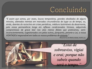 “Estai de
sobreaviso, vigiai
e orai; porque não
sabeis quando
será o tempo.”
“É assim que somos, por vezes, loucos temporários, grandes obsidiados de alguns
minutos, alienados mentais em marcadas circunstâncias de lugar ou de tempo, ou,
ainda, doentes do raciocínio em crises periódicas, médiuns lastimáveis da desarmonia,
pela nossa permanência longa em reflexos condicionados Viciosos, adquirindo
compromissos de grave teor nos atos menos felizes que praticamos, semi-
inconscientemente, sugestionados uns pelos outros, porquanto, perante a Lei, a nossa
VONTADE é responsável em todos os nossos problemas de sintonia.”
Mecanismos da Mediunidade,André Luiz.
 