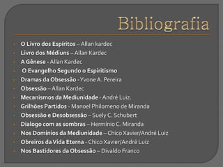 • O Livro dos Espíritos – Allan kardec
• Livro dos Médiuns – Allan Kardec
• A Gênese - Allan Kardec
• O Evangelho Segundo o Espiritismo
• Dramas da Obsessão -YvoneA. Pereira
• Obsessão – Allan Kardec
• Mecanismos da Mediunidade - André Luiz.
• Grilhões Partidos - Manoel Philomeno de Miranda
• Obsessão e Desobsessão – Suely C. Schubert
• Dialogo com as sombras – Hermínio C. Miranda
• Nos Domínios da Mediunidade – Chico Xavier/André Luiz
• Obreiros daVida Eterna - Chico Xavier/André Luiz
• Nos Bastidores da Obsessão – Divaldo Franco
 