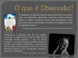“A obsessão é a ação persistente que um Espírito mau exerce
sobre um indivíduo. Apresenta caracteres muito diversos,
desde a simples influência moral, sem perceptíveis sinais
exteriores, até a perturbação completa do organismo e das
faculdades mentais.”
O Evangelho Segundo o EspiritismoCapitulo XXVlll - Coletânea de Preces Espíritas
Configura-se a obsessão toda vez que alguém,
encarnado ou desencarnado, exercer sobre outrem
constrição mental negativa — por um motivo
qualquer — através de simples sugestão, indução ou
coação, com o objetivo de domínio — processo esse
que se repete continuamente, na Terra ou no Plano
Espiritual inferior. E, por conseguinte, teremos o
obsessor e o obsidiado.
Obsessão e Desobsessão – Suely C. Schubert
 