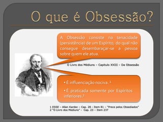 A Obsessão consiste na tenacidade
(persistência) de um Espírito, do qual não
consegue desembaraçar-se a pessoa
sobre quem ele atua.
O Livro dos Médiuns – Capitulo XXIII – Da Obsessão
1 ESSE – Allan Kardec – Cap. 28 - Item 81 – “Prece pelos Obsediados”
2 “O Livro dos Mediuns” - Cap. 23 – Item 237
• É influenciação nociva. ¹
• É praticada somente por Espíritos
inferiores.²
 