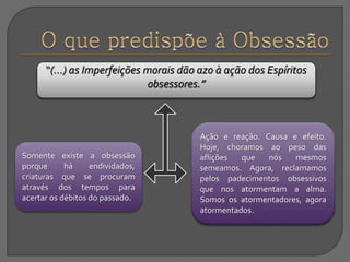 Somente existe a obsessão
porque há endividados,
criaturas que se procuram
através dos tempos para
acertar os débitos do passado.
Ação e reação. Causa e efeito.
Hoje, choramos ao peso das
aflições que nós mesmos
semeamos. Agora, reclamamos
pelos padecimentos obsessivos
que nos atormentam a alma.
Somos os atormentadores, agora
atormentados.
“(...) as Imperfeições morais dão azo à ação dos Espíritos
obsessores.”
 