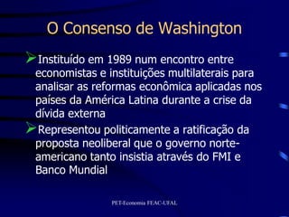 O Consenso de Washington
Instituído em 1989 num encontro entre
 economistas e instituições multilaterais para
 analisar as reformas econômica aplicadas nos
 países da América Latina durante a crise da
 dívida externa
Representou politicamente a ratificação da
 proposta neoliberal que o governo norte-
 americano tanto insistia através do FMI e
 Banco Mundial

                PET-Economia FEAC-UFAL
 