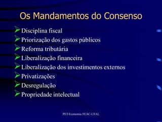 Os Mandamentos do Consenso
Disciplina fiscal
Priorização dos gastos públicos
Reforma tributária
Liberalização financeira
Liberalização dos investimentos externos
Privatizações
Desregulação
Propriedade intelectual
                 PET-Economia FEAC-UFAL
 