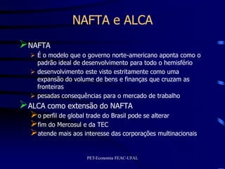 NAFTA e ALCA
NAFTA
   É o modelo que o governo norte-americano aponta como o
    padrão ideal de desenvolvimento para todo o hemisfério
   desenvolvimento este visto estritamente como uma
    expansão do volume de bens e finanças que cruzam as
    fronteiras
   pesadas consequências para o mercado de trabalho
ALCA como extensão do NAFTA
  o perfil de global trade do Brasil pode se alterar
  fim do Mercosul e da TEC
  atende mais aos interesse das corporações multinacionais

                     PET-Economia FEAC-UFAL
 