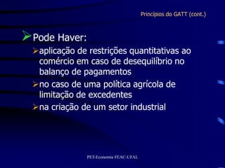 Princípios do GATT (cont.)



Pode Haver:
  aplicação de restrições quantitativas ao
   comércio em caso de desequilíbrio no
   balanço de pagamentos
  no caso de uma política agrícola de
   limitação de excedentes
  na criação de um setor industrial




                PET-Economia FEAC-UFAL
 