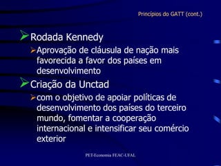 Princípios do GATT (cont.)



Rodada Kennedy
  Aprovação de cláusula de nação mais
   favorecida a favor dos países em
   desenvolvimento
Criação da Unctad
  com o objetivo de apoiar políticas de
   desenvolvimento dos países do terceiro
   mundo, fomentar a cooperação
   internacional e intensificar seu comércio
   exterior
                PET-Economia FEAC-UFAL
 