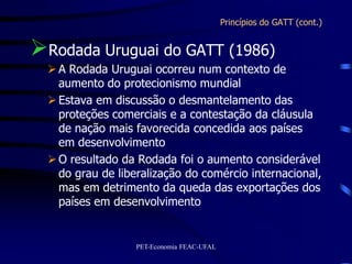 Princípios do GATT (cont.)


Rodada Uruguai do GATT (1986)
   A Rodada Uruguai ocorreu num contexto de
    aumento do protecionismo mundial
   Estava em discussão o desmantelamento das
    proteções comerciais e a contestação da cláusula
    de nação mais favorecida concedida aos países
    em desenvolvimento
   O resultado da Rodada foi o aumento considerável
    do grau de liberalização do comércio internacional,
    mas em detrimento da queda das exportações dos
    países em desenvolvimento


                   PET-Economia FEAC-UFAL
 