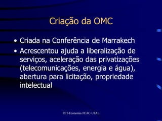 Criação da OMC

• Criada na Conferência de Marrakech
• Acrescentou ajuda a liberalização de
  serviços, aceleração das privatizações
  (telecomunicações, energia e água),
  abertura para licitação, propriedade
  intelectual


               PET-Economia FEAC-UFAL
 