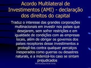 Acordo Multilateral de
Investimentos (AMI) - declaração
     dos direitos do capital
 Traduz o interesse das grandes corporações
   multinacionais em investir nos países que
     desejarem, sem sofrer restrições e em
   igualdade de condições com as empresas
    locais, além de obrigar os governos dos
    países receptores desse investimentos a
     protegê-los contra qualquer percalços
    inesperados como guerras ou desastres
    naturais, e a indenizá-los caso se sintam
                   prejudicados
                PET-Economia FEAC-UFAL
 