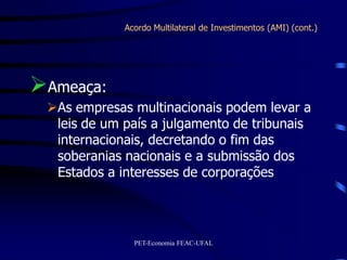 Acordo Multilateral de Investimentos (AMI) (cont.)




Ameaça:
 As empresas multinacionais podem levar a
  leis de um país a julgamento de tribunais
  internacionais, decretando o fim das
  soberanias nacionais e a submissão dos
  Estados a interesses de corporações




               PET-Economia FEAC-UFAL
 