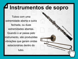 Instrumentos de sopro
     Tubos com uma
extremidade aberta e outra
     fechada, ou duas
  extremidades abertas.
  Quando o ar passa pelo
instrumento, são produzidas
vibrações que geram ondas
  estacionárias dentro do
           tubo.
 