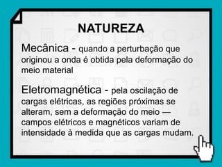 NATUREZA
Mecânica - quando a perturbação que
originou a onda é obtida pela deformação do
meio material

Eletromagnética - pela oscilação de
cargas elétricas, as regiões próximas se
alteram, sem a deformação do meio —
campos elétricos e magnéticos variam de
intensidade à medida que as cargas mudam.
 