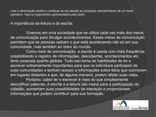 Leia a dissertação abaixo e verifique se ela atende às principais características de um texto
opinativo. Veja os argumentos apresentados pelo autor.
A importância da leitura e da escrita
Vivemos em uma sociedade que se utiliza cada vez mais dos meios
de comunicação para divulgar acontecimentos. Esses meios de comunicação
permitem que as pessoas saibam o que está acontecendo não só em sua
comunidade, mas também ao redor do mundo.
Como meio de comunicação, a escrita é usada com mais frequência,
possibilitando o registro de informações, descobertas, acontecimentos etc.
tanto pessoais quanto globais. Tudo isso torna as habilidades de ler e
escrever extremamente importantes para que os indivíduos participem de
suas comunidades e tenham acesso a informações sobre fatos que ocorreram
em lugares distantes e que, de alguma maneira, podem afetar suas vidas.
Portanto, saber ler e escrever é mais do que simplesmente
decodificar palavras. A escrita e a leitura são meios para a participação do
cidadão, aumentam suas possibilidades de interação e proporcionam
informações que podem contribuir para sua formação.
 