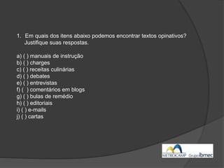 1. Em quais dos itens abaixo podemos encontrar textos opinativos?
Justifique suas respostas.
a) ( ) manuais de instrução
b) ( ) charges
c) ( ) receitas culinárias
d) ( ) debates
e) ( ) entrevistas
f) ( ) comentários em blogs
g) ( ) bulas de remédio
h) ( ) editoriais
i) ( ) e-mails
j) ( ) cartas
 