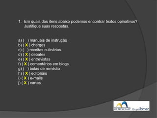 1. Em quais dos itens abaixo podemos encontrar textos opinativos?
Justifique suas respostas.
a) ( ) manuais de instrução
b) ( X ) charges
c) ( ) receitas culinárias
d) ( X ) debates
e) ( X ) entrevistas
f) ( X ) comentários em blogs
g) ( ) bulas de remédio
h) ( X ) editoriais
i) ( X ) e-mails
j) ( X ) cartas
 