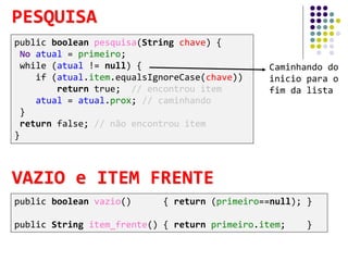 Caminhando do
inicio para o
fim da lista
public boolean pesquisa(String chave) {
No atual = primeiro;
while (atual != null) {
if (atual.item.equalsIgnoreCase(chave))
return true; // encontrou item
atual = atual.prox; // caminhando
}
return false; // não encontrou item
}
PESQUISA
public boolean vazio() { return (primeiro==null); }
public String item_frente() { return primeiro.item; }
VAZIO e ITEM FRENTE
 