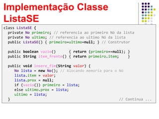 Implementação Classe
ListaSE
class ListaSE {
private No primeiro; // referencia ao primeiro Nó da lista
private No ultimo; // referencia ao ultimo Nó da lista
public ListaSE() { primeiro=ultimo=null; } // Construtor
public boolean vazio() { return (primeiro==null); }
public String item_frente() { return primeiro.item; }
public void insere_fim(String valor) {
No lista = new No(); // Alocando memoria para o Nó
lista.item = valor;
lista.prox = null;
if (vazio()) primeiro = lista;
else ultimo.prox = lista;
ultimo = lista;
} // Continua ...
 