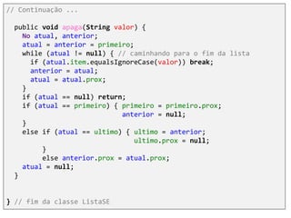 // Continuação ...
public void apaga(String valor) {
No atual, anterior;
atual = anterior = primeiro;
while (atual != null) { // caminhando para o fim da lista
if (atual.item.equalsIgnoreCase(valor)) break;
anterior = atual;
atual = atual.prox;
}
if (atual == null) return;
if (atual == primeiro) { primeiro = primeiro.prox;
anterior = null;
}
else if (atual == ultimo) { ultimo = anterior;
ultimo.prox = null;
}
else anterior.prox = atual.prox;
atual = null;
}
} // fim da classe ListaSE
 