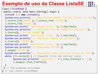 Exemplo de uso da Classe ListaSE
class ListaSEApp {
public static void main (String[] args) {
ListaSE l = new ListaSE();
System.out.println(">>> Adicionando ARROZ, FEIJAO, ALFACE no fim");
l.insere_fim("ARROZ"); l.insere_fim("FEIJAO");
l.insere_fim("ALFACE");
System.out.print(" Imprimindo Lista: "); l.imprime();
System.out.println(">>> Adiciona FILE DE FRANGO na posição 1");
l.insere(1,"FILE DE FRANGO");
System.out.print(" Imprimindo Lista: "); l.imprime();
System.out.println(">>> Adiciona TOMATE na posição 3");
l.insere(3,"TOMATE");
System.out.print(" Imprimindo Lista: "); l.imprime();
System.out.println(">>> Removendo FEIJAO");
l.apaga("FEIJAO");
System.out.println(">>> Removendo todos itens do inicio ao fim:");
while (!l.vazio()) { // Enquanto lista não estiver vazia
System.out.println(" Removido {" + l.item_frente() + "}");
l.apaga(l.item_frente());
}
} // fim programa principal
} // fim classe ListaSEApp
 