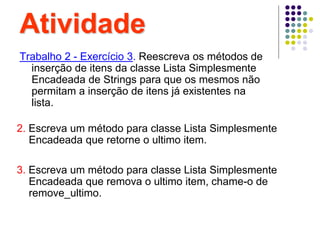Atividade
Trabalho 2 - Exercício 3. Reescreva os métodos de
inserção de itens da classe Lista Simplesmente
Encadeada de Strings para que os mesmos não
permitam a inserção de itens já existentes na
lista.
2. Escreva um método para classe Lista Simplesmente
Encadeada que retorne o ultimo item.
3. Escreva um método para classe Lista Simplesmente
Encadeada que remova o ultimo item, chame-o de
remove_ultimo.
 