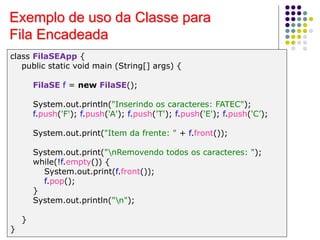 Exemplo de uso da Classe para
Fila Encadeada
class FilaSEApp {
public static void main (String[] args) {
FilaSE f = new FilaSE();
System.out.println("Inserindo os caracteres: FATEC");
f.push('F'); f.push('A'); f.push('T'); f.push('E'); f.push('C’);
System.out.print("Item da frente: " + f.front());
System.out.print("nRemovendo todos os caracteres: ");
while(!f.empty()) {
System.out.print(f.front());
f.pop();
}
System.out.println("n");
}
}
 