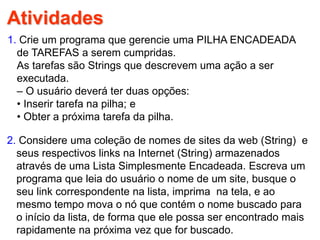Atividades
1. Crie um programa que gerencie uma PILHA ENCADEADA
de TAREFAS a serem cumpridas.
As tarefas são Strings que descrevem uma ação a ser
executada.
– O usuário deverá ter duas opções:
• Inserir tarefa na pilha; e
• Obter a próxima tarefa da pilha.
2. Considere uma coleção de nomes de sites da web (String) e
seus respectivos links na Internet (String) armazenados
através de uma Lista Simplesmente Encadeada. Escreva um
programa que leia do usuário o nome de um site, busque o
seu link correspondente na lista, imprima na tela, e ao
mesmo tempo mova o nó que contém o nome buscado para
o início da lista, de forma que ele possa ser encontrado mais
rapidamente na próxima vez que for buscado.
 