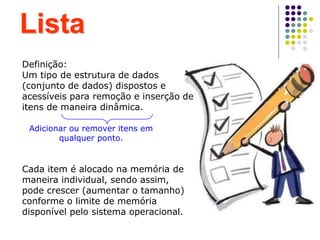 Lista
Definição:
Um tipo de estrutura de dados
(conjunto de dados) dispostos e
acessíveis para remoção e inserção de
itens de maneira dinâmica.
Adicionar ou remover itens em
qualquer ponto.
Cada item é alocado na memória de
maneira individual, sendo assim,
pode crescer (aumentar o tamanho)
conforme o limite de memória
disponível pelo sistema operacional.
 