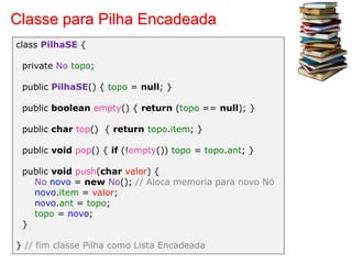 Classe para Pilha Encadeada
class PilhaSE {
private No topo;
public PilhaSE() { topo = null; }
public boolean empty() { return (topo == null); }
public char top() { return topo.item; }
public void pop() { if (!empty()) topo = topo.ant; }
public void push(char valor) {
No novo = new No(); // Aloca memoria para novo Nó
novo.item = valor;
novo.ant = topo;
topo = novo;
}
} // fim classe Pilha como Lista Encadeada
 