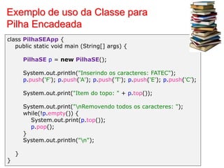 Exemplo de uso da Classe para
Pilha Encadeada
class PilhaSEApp {
public static void main (String[] args) {
PilhaSE p = new PilhaSE();
System.out.println("Inserindo os caracteres: FATEC");
p.push('F'); p.push('A'); p.push('T'); p.push('E'); p.push('C’);
System.out.print("Item do topo: " + p.top());
System.out.print("nRemovendo todos os caracteres: ");
while(!p.empty()) {
System.out.print(p.top());
p.pop();
}
System.out.println("n");
}
}
 