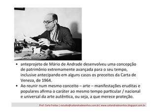 Prof.	
  Carla	
  Freitas	
  |	
  estudio@caliandradesenhos.com.br|	
  www.caliandradesenhos.blogspot.com.br	
  
•  anteprojeto	
  de	
  Mário	
  de	
  Andrade	
  desenvolveu	
  uma	
  concepção	
  
de	
  patrimônio	
  extremamente	
  avançada	
  para	
  o	
  seu	
  tempo,	
  
inclusive	
  antecipando	
  em	
  alguns	
  casos	
  os	
  preceitos	
  da	
  Carta	
  de	
  
Veneza,	
  de	
  1964.	
  	
  
•  Ao	
  reunir	
  num	
  mesmo	
  conceito	
  –	
  arte	
  –	
  manifestações	
  eruditas	
  e	
  
populares	
  aﬁrma	
  o	
  caráter	
  ao	
  mesmo	
  tempo	
  par/cular	
  /	
  nacional	
  
e	
  universal	
  da	
  arte	
  autên/ca,	
  ou	
  seja,	
  a	
  que	
  merece	
  proteção.	
  
 