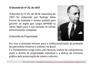 Prof.	
  Carla	
  Freitas	
  |	
  estudio@caliandradesenhos.com.br|	
  www.caliandradesenhos.blogspot.com.br	
  
O	
  Decreto	
  lei	
  nº	
  25,	
  de	
  1937	
  
	
  
O	
  decreto-­‐lei	
  nº	
  25,	
  de	
  30	
  de	
  novembro	
  de	
  
1937	
   foi	
   elaborado	
   por	
   Rodrigo	
   Melo	
  
Franco	
  de	
  Andrade	
  e	
  estava	
  voltado	
  para	
  
garan/r	
   ao	
   órgão	
   que	
   surgia	
   (SPHAN)	
   os	
  
meios	
  legais	
  para	
  a	
  sua	
  atuação	
  no	
  campo	
  
extremamente	
  complexo:	
  
	
  
A	
  Questão	
  da	
  Propriedade.	
  
	
  
Era	
  esse	
  o	
  principal	
  entrave	
  para	
  a	
  ins/tucionalização	
  da	
  proteção	
  
do	
  patrimônio	
  histórico	
  e	
  arXs/co	
  no	
  Brasil.	
  
E	
  o	
  Tombamento	
  surge	
  como	
  uma	
  fórmula	
  realista	
  de	
  compromisso	
  
entre	
   o	
   direito	
   de	
   propriedade	
   individual	
   e	
   a	
   defesa	
   do	
   interesse	
  
público	
  pela	
  preservação	
  de	
  valores	
  culturais.	
  
 