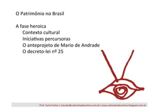 Prof.	
  Carla	
  Freitas	
  |	
  estudio@caliandradesenhos.com.br|	
  www.caliandradesenhos.blogspot.com.br	
  
O	
  Patrimônio	
  no	
  Brasil	
  
	
  	
  
A	
  fase	
  heroica	
  
	
  Contexto	
  cultural	
  
	
  Inicia/vas	
  percursoras	
  
	
  O	
  anteprojeto	
  de	
  Mario	
  de	
  Andrade	
  
	
  O	
  decreto-­‐lei	
  nº	
  25	
  
 