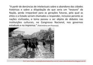 Prof.	
  Carla	
  Freitas	
  |	
  estudio@caliandradesenhos.com.br|	
  www.caliandradesenhos.blogspot.com.br	
  
“A	
  par/r	
  de	
  denúncias	
  de	
  intelectuais	
  sobre	
  o	
  abandono	
  das	
  cidades	
  
históricas	
   e	
   sobre	
   a	
   dilapidação	
   do	
   que	
   seria	
   um	
   “tesouro”	
   da	
  
Nação,	
   perda	
   irreparável	
   para	
   as	
   gerações	
   futuras,	
   pela	
   qual	
   as	
  
elites	
  e	
  o	
  Estado	
  seriam	
  chamados	
  a	
  responder,	
  inclusive	
  perante	
  as	
  
nações	
   civilizadas,	
   o	
   tema	
   passou	
   a	
   ser	
   objeto	
   de	
   debates	
   nas	
  
ins/tuições	
   culturais,	
   no	
   Congresso	
   Nacional,	
   nos	
   governos	
  
estaduais	
  e	
  na	
  imprensa.”	
  (Patrimônio	
  em	
  Processo)	
  
 