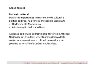 Prof.	
  Carla	
  Freitas	
  |	
  estudio@caliandradesenhos.com.br|	
  www.caliandradesenhos.blogspot.com.br	
  
A	
  fase	
  heroica	
  
	
  
Contexto	
  cultural	
  
Dois	
  fatos	
  importantes	
  marcaram	
  a	
  vida	
  cultural	
  e	
  
poli/ca	
  do	
  Brasil	
  na	
  primeira	
  metade	
  do	
  século	
  XX:	
  
-­‐  O	
  Movimento	
  Modernista	
  
-­‐  A	
  instauração	
  do	
  Estado	
  Novo	
  
	
  
A	
  criação	
  do	
  Serviço	
  do	
  Patrimônio	
  Histórico	
  e	
  ArXs/co	
  
Nacional	
  em	
  1936	
  deve	
  ser	
  entendida	
  dentro	
  deste	
  
contexto;	
  um	
  movimento	
  cultural	
  renovador	
  e	
  um	
  
governo	
  autoritário	
  de	
  caráter	
  nacionalista.	
  
 