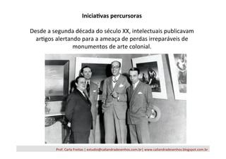 Prof.	
  Carla	
  Freitas	
  |	
  estudio@caliandradesenhos.com.br|	
  www.caliandradesenhos.blogspot.com.br	
  
Inicia3vas	
  percursoras	
  
	
  
Desde	
  a	
  segunda	
  década	
  do	
  século	
  XX,	
  intelectuais	
  publicavam	
  
ar/gos	
  alertando	
  para	
  a	
  ameaça	
  de	
  perdas	
  irreparáveis	
  de	
  
monumentos	
  de	
  arte	
  colonial.	
  
 