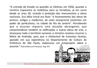 Prof.	
  Carla	
  Freitas	
  |	
  estudio@caliandradesenhos.com.br|	
  www.caliandradesenhos.blogspot.com.br	
  
“A	
  entrada	
  do	
  Estado	
  na	
  questão	
  se	
  efe/vou	
  em	
  1936,	
  quando	
  o	
  
ministro	
   Capanema	
   se	
   mobilizou	
   para	
   as	
   inicia/vas,	
   já	
   em	
   curso	
  
desde	
   os	
   anos	
   20,	
   visando	
   à	
   proteção	
   dos	
   monumentos	
   e	
   obras	
  
nacionais.	
  Sua	
  idéia	
  inicial	
  era	
  fazer	
  “o	
  levantamento	
  das	
  obras	
  de	
  
pintura,	
   an/gas	
   e	
   modernas,	
   de	
   valor	
   excepcional	
   existentes	
   em	
  
poder	
   de	
   par/culares,	
   na	
   cidade	
   do	
   Rio	
   de	
   Janeiro”.	
   Percebendo	
  
que	
   o	
   assunto	
   requeria	
   uma	
   atuação	
   abrangente,	
   que	
  
compreendesse	
   também	
   as	
   ediﬁcações	
   e	
   outras	
   obras	
   de	
   arte,	
   e	
  
alcançasse	
  todo	
  o	
  território	
  nacional,	
  o	
  ministro	
  resolveu	
  recorrer	
  a	
  
Mário	
   de	
   Andrade,	
   para	
   que	
   o	
   intelectual	
   de	
   trezentas	
   facetas,	
  
apoiado	
   em	
   sua	
   experiência	
   no	
   Departamento	
   de	
   Cultura	
   da	
  
Prefeitura	
   de	
   São	
   Paulo,	
   elaborasse	
   um	
   anteprojeto	
   sobre	
   o	
  
assunto.”	
  (Patrimônio	
  em	
  Processo.	
  Pag.	
  97)	
  
 