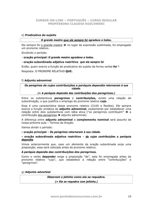 CURSOS ON-LINE – PORTUGUÊS – CURSO REGULAR
                 PROFESSORA CLAUDIA KOZLOWSKI



e) Predicativo do sujeito
               O grande mestre que ele sempre foi agradava a todos.
Ele sempre foi o grande mestre      no lugar da expressão sublinhada, foi empregado
um pronome relativo.
Dividindo o período:
- oração principal: O grande mestre agradava a todos.
- oração subordinada adjetiva restritiva: que ele sempre foi
Então, quem exerce a função de predicativo do sujeito da forma verbal foi ?
Resposta: O PRONOME RELATIVO QUE.


f) Adjunto adnominal
  Os peregrinos de cujas contribuições a paróquia dependia retornaram à sua
                                    cidade.
            (= A paróquia dependia das contribuições dos peregrinos.)
Entre os substantivos peregrinos e contribuições, existe uma relação de
subordinação, o que justifica o emprego do pronome relativo cujo.
Essa é uma característica desse pronome relativo (CUJO e flexões). Ele sempre
exerce a função sintática de adjunto adnominal, exatamente por estabelecer uma
relação entre dois substantivos com idéia ativa (“os peregrinos contribuem”  a
contribuição dos peregrinos   adjunto adnominal).
A diferença entre adjunto adnominal e complemento nominal será assunto de
nossa próxima aula – Termos da Oração.
Vamos dividir o período:
- oração principal – Os peregrinos retornaram à sua cidade.
- oração subordinada adjetiva restritiva – de cujas contribuições a paróquia
dependia
Vimos anteriormente que, caso um elemento da oração subordinada exija uma
preposição, essa será colocada antes do pronome relativo.
A paróquia dependia das contribuições dos peregrinos.
Como o verbo depender exige a preposição “de”, esta foi empregada antes do
pronome relativo “cujo”, que estabelece a relação entre “contribuições” e
“peregrinos”.


g) Adjunto adverbial
                   Observem o jeitinho como ela se requebra.
                           (= Ela se requebra com jeitinho.)




                       www.pontodosconcursos.com.br                             10
 