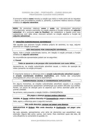 CURSOS ON-LINE – PORTUGUÊS – CURSO REGULAR
                  PROFESSORA CLAUDIA KOZLOWSKI

O pronome relativo como introduz a oração que indica o modo como ela se requebra
– essa é uma circunstância (modo) e, portanto, o pronome relativo exerce a função
sintática de adjunto adverbial.


BIZU: Os pronomes relativos como e onde, por introduzirem elementos
circunstanciais, sempre exercerão na oração adjetiva a função sintática de adjunto
adverbial. Já o pronome cujo (e flexões), por estabelecer a ligação entre dois
substantivos com idéia ativa, exercerá sempre na oração adjetiva a função de
adjunto adnominal.


3 - ORAÇÕES SUBORDINADAS ADVERBIAIS
São aquelas que exercem função sintática própria de advérbio, ou seja, adjunto
adverbial em relação à principal.
                  SÃO INICIADAS POR CONJUNÇÃO ADVERBIAL.
Agora, toda a oração subordinada exerce, em relação à oração principal, a função
sintática de adjunto adverbial.
As circunstâncias apresentadas podem ser as seguintes:
a) Causal
       Todos se opuseram a ele porque não concordavam com suas idéias.
Apresenta-se, na oração subordinada adverbial causal, o motivo da oposição de
todos (presente na oração principal).
:::::::::::::::::::::::::::::::::::::::::::::::::::::::::::::::::::::::::::::::::::::::::::::::
É importante destacar a diferença entre a oração subordinada adverbial causal e
a oração coordenada sindética explicativa, pois muitas das conjunções
empregadas em uma e em outra se assemelham.
             SUBORDINADA CAUSAL X COORDENADA EXPLICATIVA
Em alguns momentos, as orações subordinadas adverbiais causais e as orações
coordenadas explicativas apresentam semelhanças que podem dificultar sua análise.
Porém, um pouco de atenção para os aspectos que vamos assinalar pode ser de
grande utilidade.
Na primeira, está presente a relação CAUSA x CONSEQÜÊNCIA.
                   Ele pegou a doença porque andava descalço.
CAUSAL       Causa: andava descalço           Conseqüência: pegou a doença
Note, agora, a diferença para o seguinte exemplo:
                Não ande descalço, porque vai pegar uma doença.
EXPLICATIVA          Ordem: Não ande descalço                Explicação: vai pegar uma
doença
Na aula passada, apresentamos uma série de elementos que possibilitam essa
distinção. Alguns dão certo; outros, nem tanto. Para relembrar quais são eles, dê
uma olhadinha no comentário à questão 13.

                         www.pontodosconcursos.com.br                                       11
 