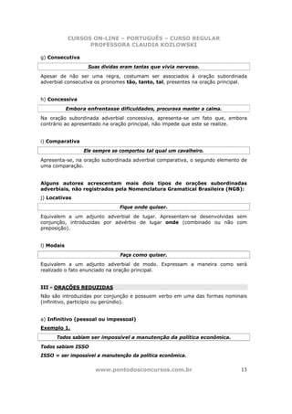 CURSOS ON-LINE – PORTUGUÊS – CURSO REGULAR
                  PROFESSORA CLAUDIA KOZLOWSKI

g) Consecutiva
                    Suas dívidas eram tantas que vivia nervoso.
Apesar de não ser uma regra, costumam ser associados à oração subordinada
adverbial consecutiva os pronomes tão, tanto, tal, presentes na oração principal.


h) Concessiva
            Embora enfrentasse dificuldades, procurava manter a calma.
Na oração subordinada adverbial concessiva, apresenta-se um fato que, embora
contrário ao apresentado na oração principal, não impede que este se realize.


i) Comparativa
                  Ele sempre se comportou tal qual um cavalheiro.
Apresenta-se, na oração subordinada adverbial comparativa, o segundo elemento de
uma comparação.


Alguns autores acrescentam mais dois tipos de orações subordinadas
adverbiais, não registrados pela Nomenclatura Gramatical Brasileira (NGB):
j) Locativas
                                Fique onde quiser.
Equivalem a um adjunto adverbial de lugar. Apresentam-se desenvolvidas sem
conjunção, introduzidas por advérbio de lugar onde (combinado ou não com
preposição).


l) Modais
                                Faça como quiser.
Equivalem a um adjunto adverbial de modo. Expressam a maneira como será
realizado o fato enunciado na oração principal.


III - ORAÇÕES REDUZIDAS
Não são introduzidas por conjunção e possuem verbo em uma das formas nominais
(infinitivo, particípio ou gerúndio).


a) Infinitivo (pessoal ou impessoal)
Exemplo 1.
      Todos sabiam ser impossível a manutenção da política econômica.
Todos sabiam ISSO
ISSO = ser impossível a manutenção da política econômica.


                       www.pontodosconcursos.com.br                           13
 